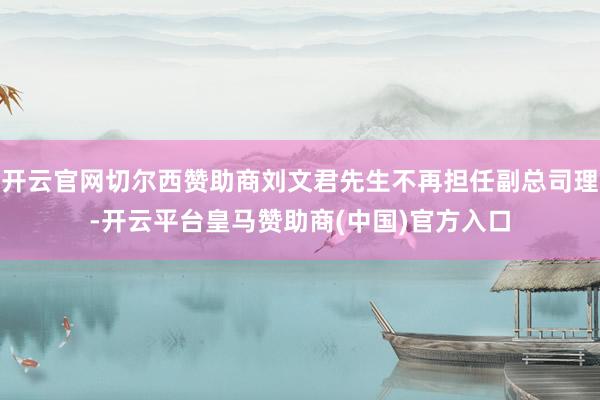 开云官网切尔西赞助商刘文君先生不再担任副总司理-开云平台皇马赞助商(中国)官方入口