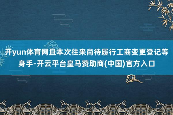 开yun体育网且本次往来尚待履行工商变更登记等身手-开云平台皇马赞助商(中国)官方入口