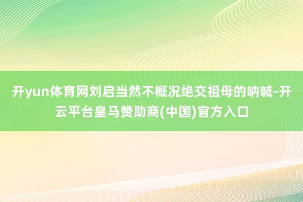 开yun体育网刘启当然不概况绝交祖母的呐喊-开云平台皇马赞助商(中国)官方入口