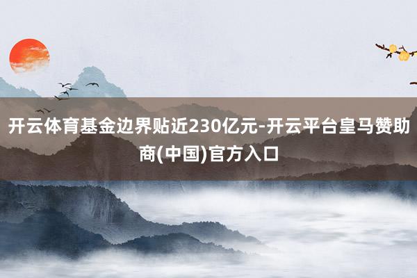 开云体育基金边界贴近230亿元-开云平台皇马赞助商(中国)官方入口