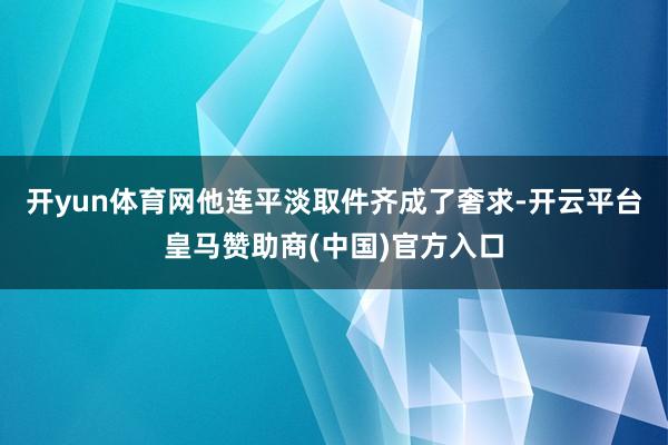 开yun体育网他连平淡取件齐成了奢求-开云平台皇马赞助商(中国)官方入口
