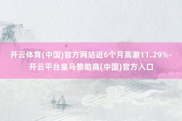 开云体育(中国)官方网站近6个月高潮11.29%-开云平台皇马赞助商(中国)官方入口