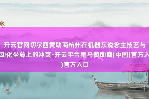 开云官网切尔西赞助商杭州在机器东说念主技艺与自动化坐蓐上的冲突-开云平台皇马赞助商(中国)官方入口