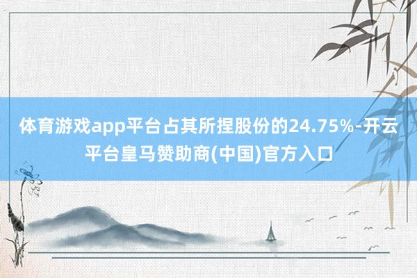 体育游戏app平台占其所捏股份的24.75%-开云平台皇马赞助商(中国)官方入口