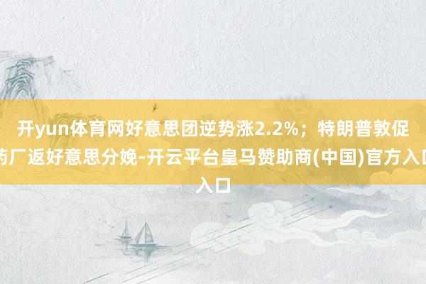 开yun体育网好意思团逆势涨2.2%;特朗普敦促药厂返好意思分娩-开云平台皇马赞助商(中国)官方入口