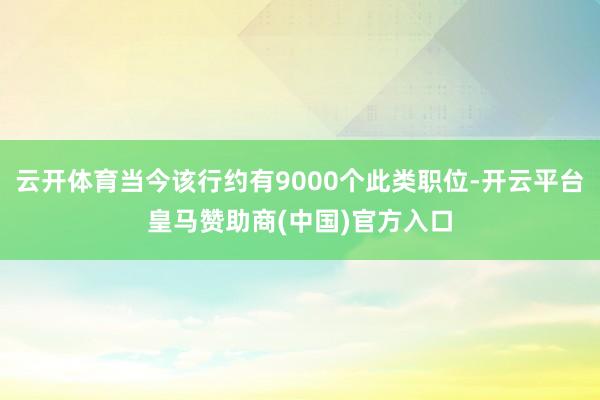 云开体育当今该行约有9000个此类职位-开云平台皇马赞助商(中国)官方入口