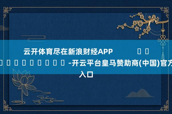 云开体育尽在新浪财经APP -开云平台皇马赞助商(中国)官方入口