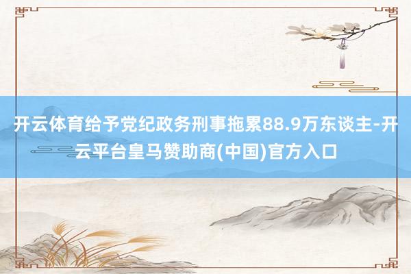 开云体育给予党纪政务刑事拖累88.9万东谈主-开云平台皇马赞助商(中国)官方入口