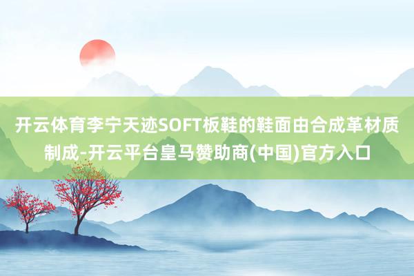开云体育李宁天迹SOFT板鞋的鞋面由合成革材质制成-开云平台皇马赞助商(中国)官方入口