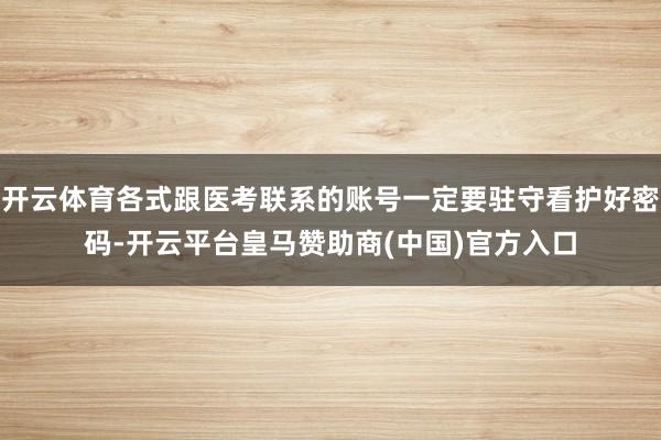 开云体育各式跟医考联系的账号一定要驻守看护好密码-开云平台皇马赞助商(中国)官方入口