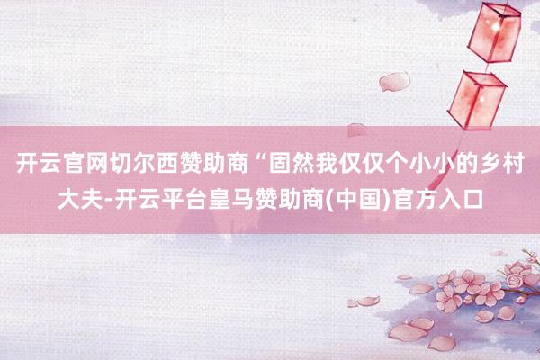 开云官网切尔西赞助商 “固然我仅仅个小小的乡村大夫-开云平台皇马赞助商(中国)官方入口