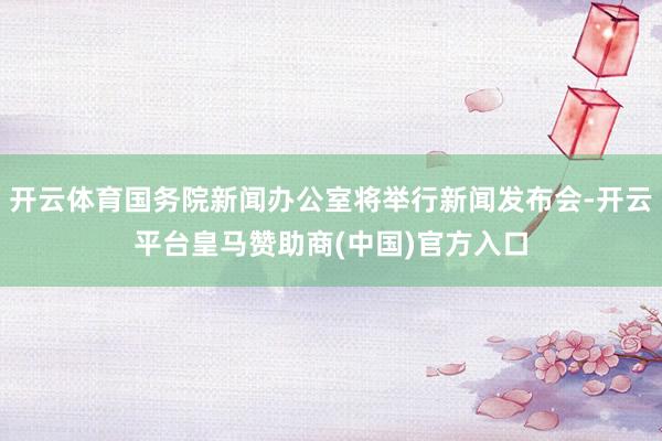 开云体育国务院新闻办公室将举行新闻发布会-开云平台皇马赞助商(中国)官方入口