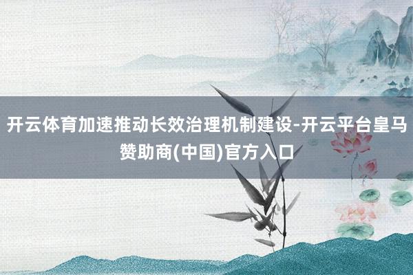 开云体育加速推动长效治理机制建设-开云平台皇马赞助商(中国)官方入口