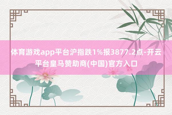 体育游戏app平台沪指跌1%报3877.2点-开云平台皇马赞助商(中国)官方入口