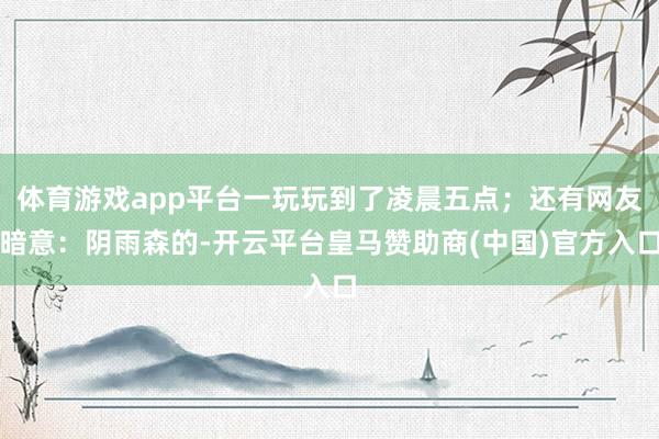 体育游戏app平台一玩玩到了凌晨五点；还有网友暗意：阴雨森的-开云平台皇马赞助商(中国)官方入口