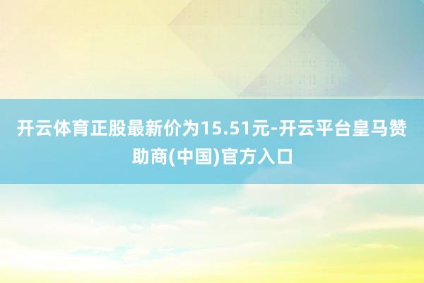 开云体育正股最新价为15.51元-开云平台皇马赞助商(中国)官方入口