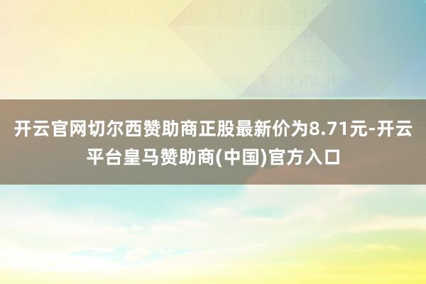 开云官网切尔西赞助商正股最新价为8.71元-开云平台皇马赞助商(中国)官方入口