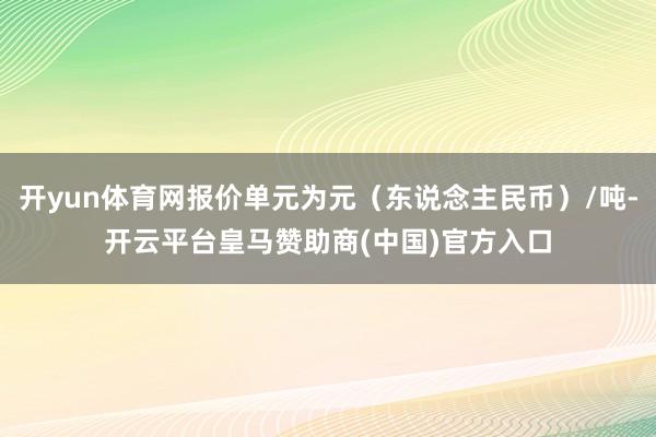 开yun体育网报价单元为元（东说念主民币）/吨-开云平台皇马赞助商(中国)官方入口