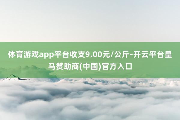 体育游戏app平台收支9.00元/公斤-开云平台皇马赞助商(中国)官方入口