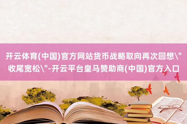 开云体育(中国)官方网站货币战略取向再次回想＂收尾宽松＂-开云平台皇马赞助商(中国)官方入口