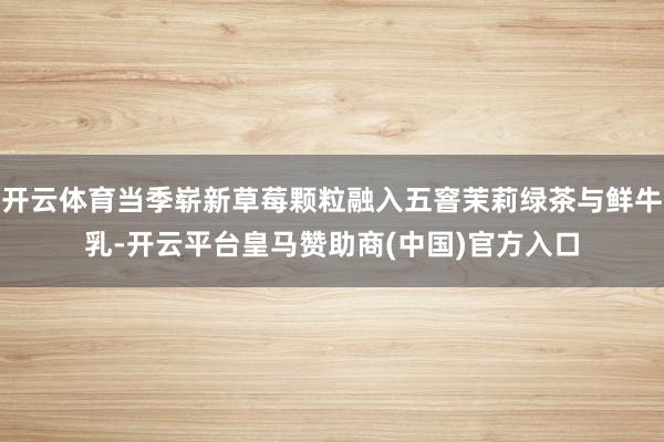 开云体育当季崭新草莓颗粒融入五窨茉莉绿茶与鲜牛乳-开云平台皇马赞助商(中国)官方入口