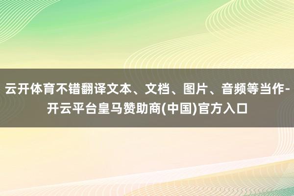 云开体育不错翻译文本、文档、图片、音频等当作-开云平台皇马赞助商(中国)官方入口