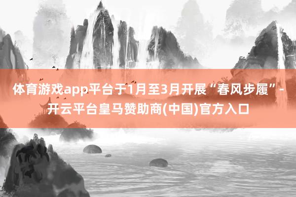 体育游戏app平台于1月至3月开展“春风步履”-开云平台皇马赞助商(中国)官方入口