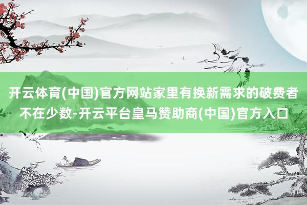 开云体育(中国)官方网站家里有换新需求的破费者不在少数-开云平台皇马赞助商(中国)官方入口