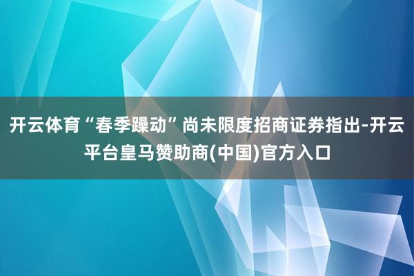 开云体育“春季躁动”尚未限度招商证券指出-开云平台皇马赞助商(中国)官方入口