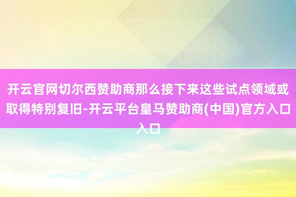 开云官网切尔西赞助商那么接下来这些试点领域或取得特别复旧-开云平台皇马赞助商(中国)官方入口
